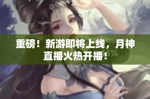 重磅！新游即将上线，月神直播火热开播！
