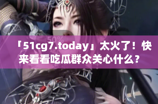 「51cg7.today」太火了！快来看看吃瓜群众关心什么？