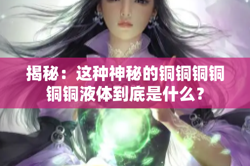 揭秘：这种神秘的铜铜铜铜铜铜液体到底是什么？