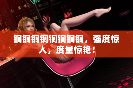 铜铜铜铜铜铜铜铜，强度惊人，度量惊艳！