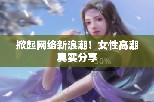 掀起网络新浪潮！女性高潮真实分享