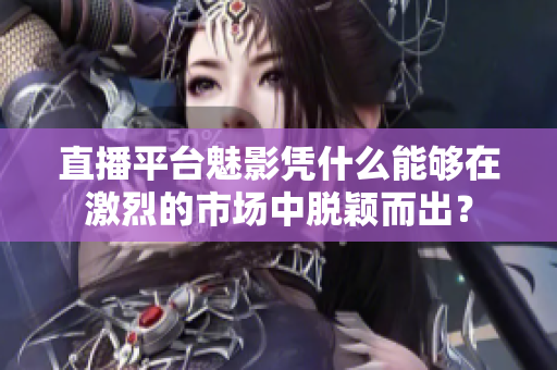 直播平台魅影凭什么能够在激烈的市场中脱颖而出？