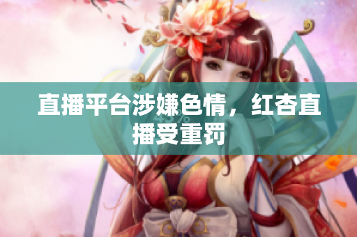 直播平台涉嫌色情，红杏直播受重罚