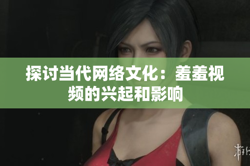 探讨当代网络文化：羞羞视频的兴起和影响