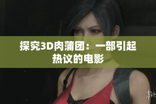 探究3D肉蒲团：一部引起热议的电影