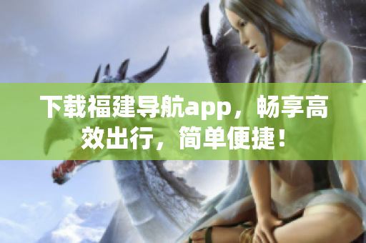 下载福建导航app，畅享高效出行，简单便捷！