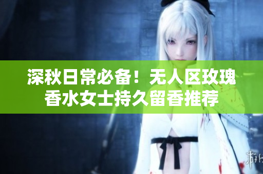 深秋日常必备！无人区玫瑰香水女士持久留香推荐