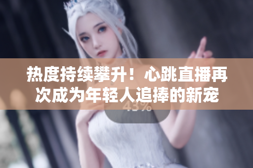 热度持续攀升！心跳直播再次成为年轻人追捧的新宠