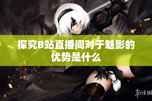 探究B站直播间对于魅影的优势是什么