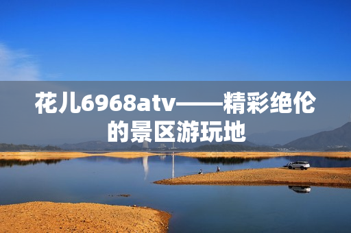 花儿6968atv——精彩绝伦的景区游玩地