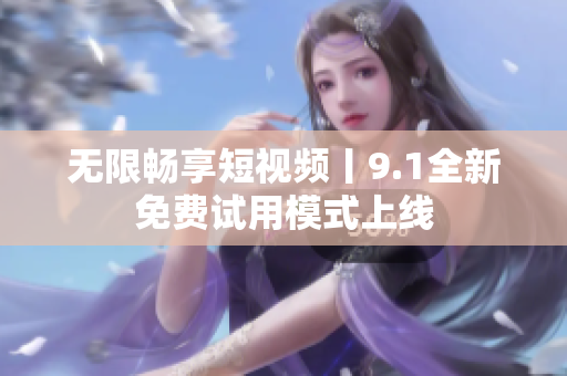 无限畅享短视频丨9.1全新免费试用模式上线