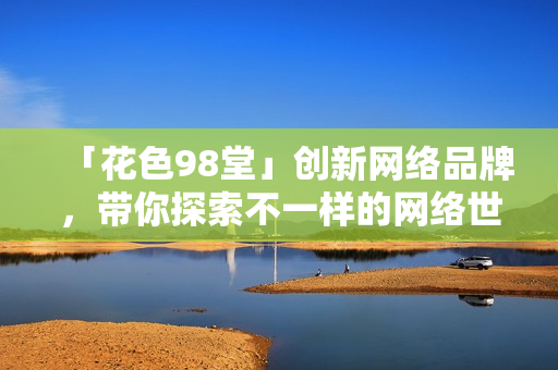 「花色98堂」创新网络品牌，带你探索不一样的网络世界