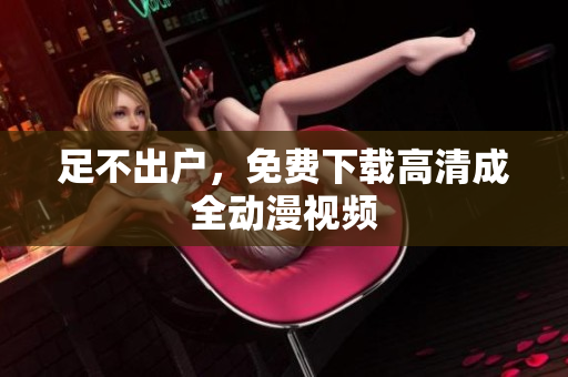足不出户，免费下载高清成全动漫视频
