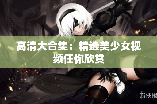 高清大合集：精选美少女视频任你欣赏