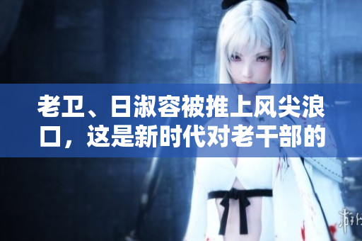 老卫、日淑容被推上风尖浪口，这是新时代对老干部的困境