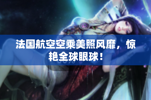 法国航空空乘美照风靡，惊艳全球眼球！