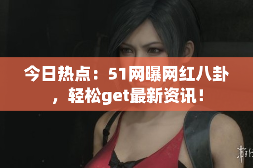 今日热点：51网曝网红八卦，轻松get最新资讯！