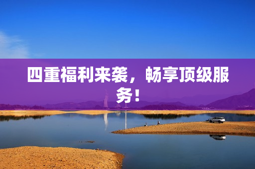 四重福利来袭，畅享顶级服务！