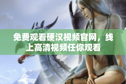 免费观看硬汉视频官网，线上高清视频任你观看