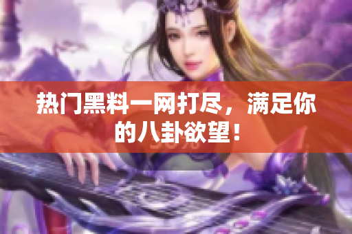 热门黑料一网打尽，满足你的八卦欲望！