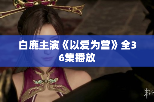 白鹿主演《以爱为营》全36集播放