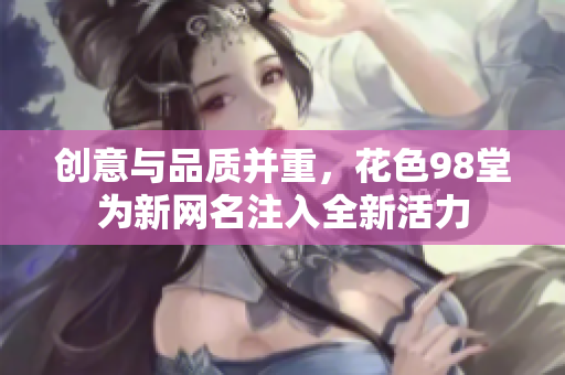 创意与品质并重，花色98堂为新网名注入全新活力