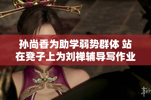 孙尚香为助学弱势群体 站在凳子上为刘禅辅导写作业