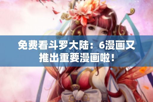 免费看斗罗大陆：6漫画又推出重要漫画啦！