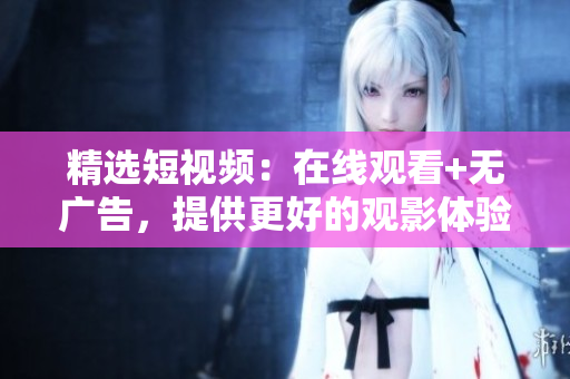 精选短视频：在线观看+无广告，提供更好的观影体验！